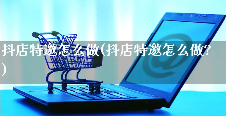 抖店特邀怎么做(抖店特邀怎么做?)_https://www.czttao.com_抖音小店_第1张