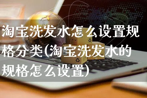 淘宝洗发水怎么设置规格分类(淘宝洗发水的规格怎么设置)_https://www.czttao.com_视频/直播带货_第1张