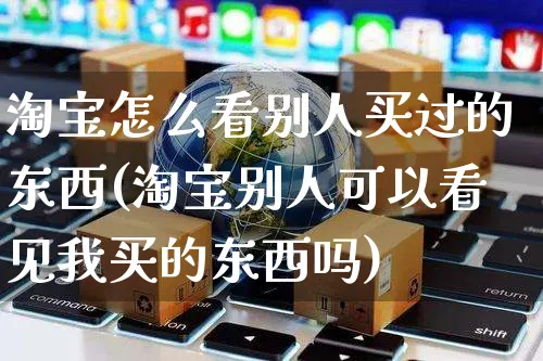 淘宝怎么看别人买过的东西(淘宝别人可以看见我买的东西吗)_https://www.czttao.com_淘宝电商_第1张