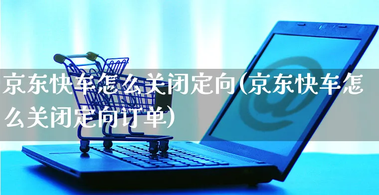 京东快车怎么关闭定向(京东快车怎么关闭定向订单)_https://www.czttao.com_京东电商_第1张