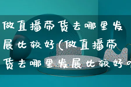 做直播带货去哪里发展比较好(做直播带货去哪里发展比较好呢)_https://www.czttao.com_电商资讯_第1张