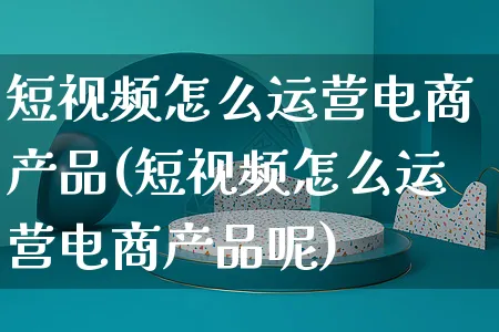 短视频怎么运营电商产品(短视频怎么运营电商产品呢)_https://www.czttao.com_视频/直播带货_第1张