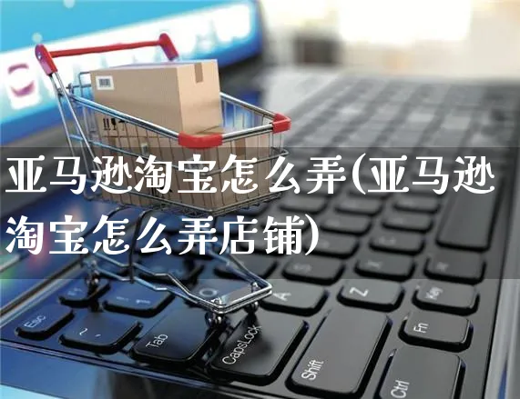 亚马逊淘宝怎么弄(亚马逊淘宝怎么弄店铺)_https://www.czttao.com_亚马逊电商_第1张