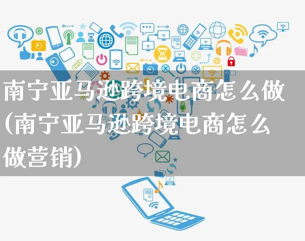 南宁亚马逊跨境电商怎么做(南宁亚马逊跨境电商怎么做营销)_https://www.czttao.com_亚马逊电商_第1张