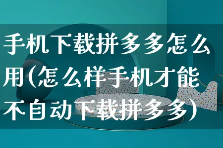 手机下载拼多多怎么用(怎么样手机才能不自动下载拼多多)_https://www.czttao.com_京东电商_第1张