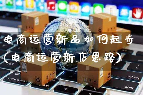 电商运营新品如何起步(电商运营新店思路)_https://www.czttao.com_电商运营_第1张