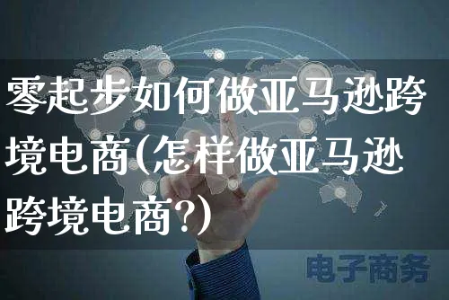 零起步如何做亚马逊跨境电商(怎样做亚马逊跨境电商?)_https://www.czttao.com_淘宝电商_第1张