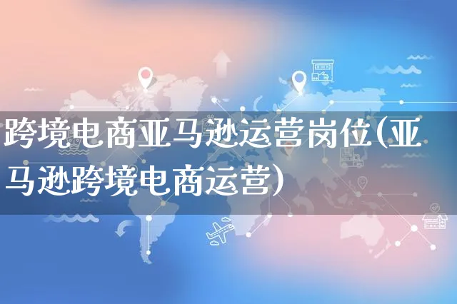 跨境电商亚马逊运营岗位(亚马逊跨境电商运营)_https://www.czttao.com_亚马逊电商_第1张