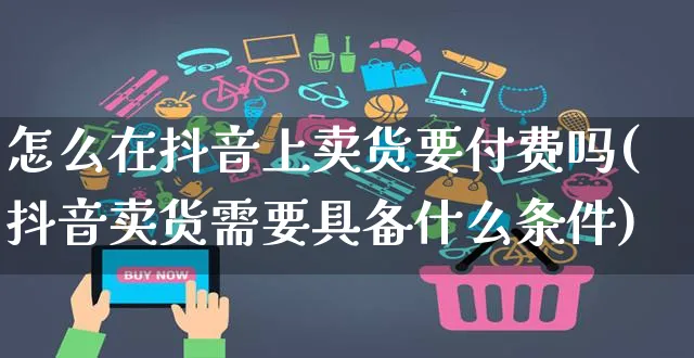 怎么在抖音上卖货要付费吗(抖音卖货需要具备什么条件)_https://www.czttao.com_亚马逊电商_第1张