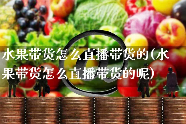 水果带货怎么直播带货的(水果带货怎么直播带货的呢)_https://www.czttao.com_视频/直播带货_第1张