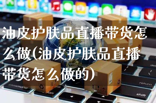 油皮护肤品直播带货怎么做(油皮护肤品直播带货怎么做的)_https://www.czttao.com_视频/直播带货_第1张