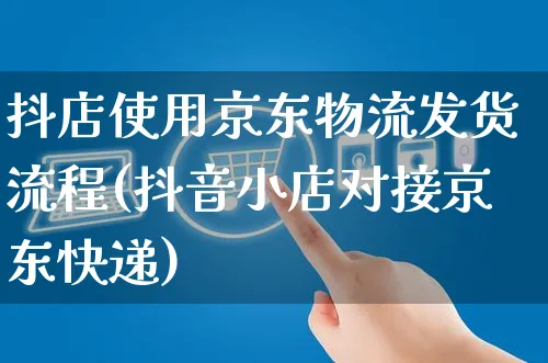 抖店使用京东物流发货流程(抖音小店对接京东快递)_https://www.czttao.com_抖音小店_第1张