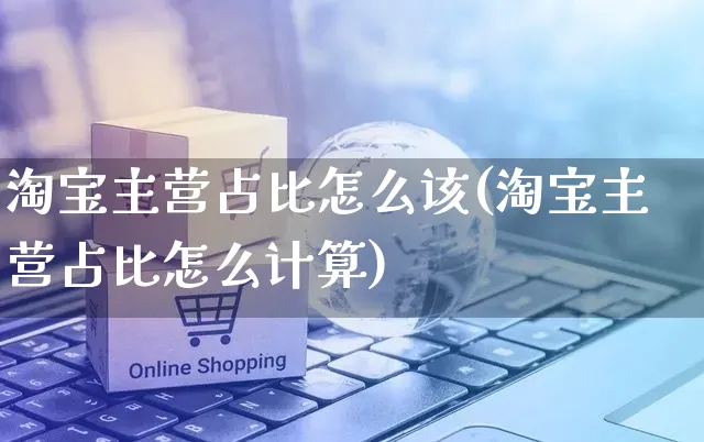 淘宝主营占比怎么该(淘宝主营占比怎么计算)_https://www.czttao.com_闲鱼电商_第1张