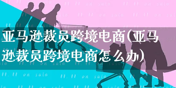 亚马逊裁员跨境电商(亚马逊裁员跨境电商怎么办)_https://www.czttao.com_亚马逊电商_第1张