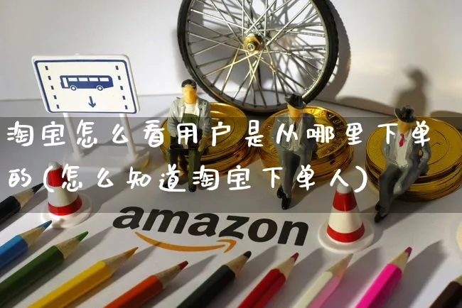 淘宝怎么看用户是从哪里下单的(怎么知道淘宝下单人)_https://www.czttao.com_亚马逊电商_第1张