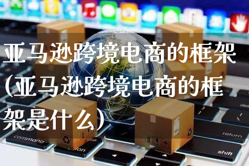 亚马逊跨境电商的框架(亚马逊跨境电商的框架是什么)_https://www.czttao.com_亚马逊电商_第1张