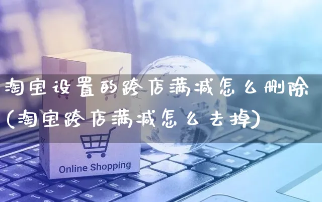 淘宝设置的跨店满减怎么删除(淘宝跨店满减怎么去掉)_https://www.czttao.com_拼多多电商_第1张