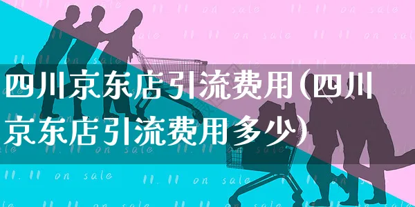 四川京东店引流费用(四川京东店引流费用多少)_https://www.czttao.com_京东电商_第1张