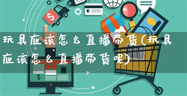 玩具应该怎么直播带货(玩具应该怎么直播带货呢)_https://www.czttao.com_视频/直播带货_第1张