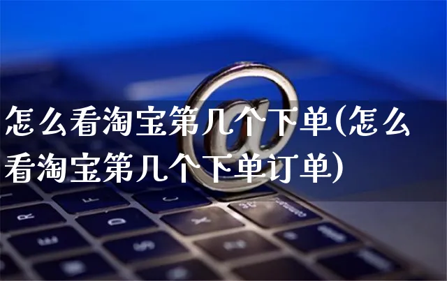 怎么看淘宝第几个下单(怎么看淘宝第几个下单订单)_https://www.czttao.com_视频/直播带货_第1张