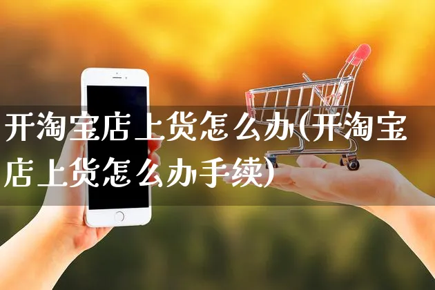 开淘宝店上货怎么办(开淘宝店上货怎么办手续)_https://www.czttao.com_拼多多电商_第1张