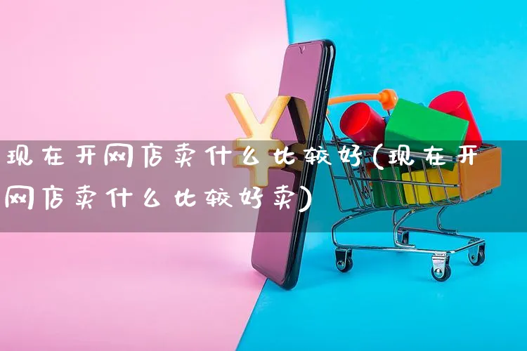 现在开网店卖什么比较好(现在开网店卖什么比较好卖)_https://www.czttao.com_开店技巧_第1张