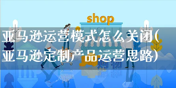 亚马逊运营模式怎么关闭(亚马逊定制产品运营思路)_https://www.czttao.com_亚马逊电商_第1张