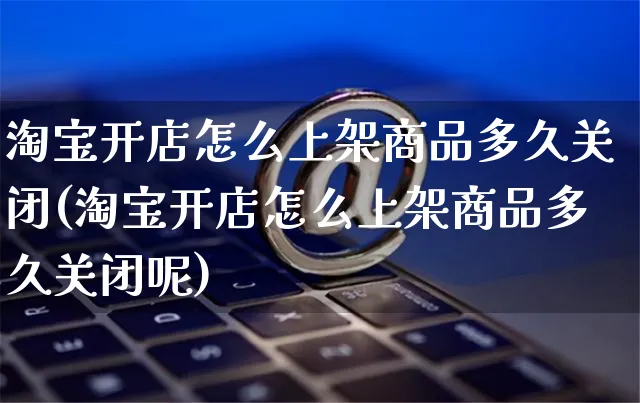 淘宝开店怎么上架商品多久关闭(淘宝开店怎么上架商品多久关闭呢)_https://www.czttao.com_拼多多电商_第1张