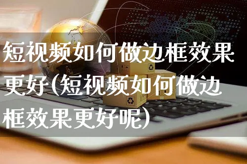 短视频如何做边框效果更好(短视频如何做边框效果更好呢)_https://www.czttao.com_视频/直播带货_第1张