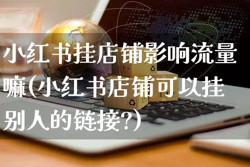 小红书挂店铺影响流量嘛(小红书店铺可以挂别人的链接?)_https://www.czttao.com_小红书_第1张