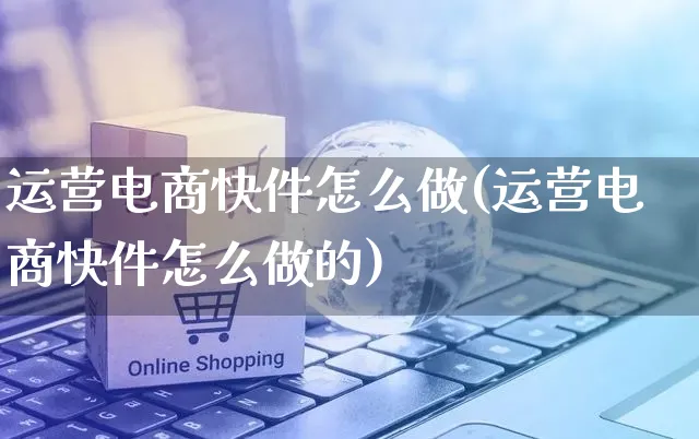 运营电商快件怎么做(运营电商快件怎么做的)_https://www.czttao.com_电商运营_第1张