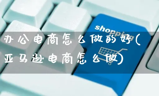 办公电商怎么做的好(亚马逊电商怎么做)_https://www.czttao.com_电商资讯_第1张