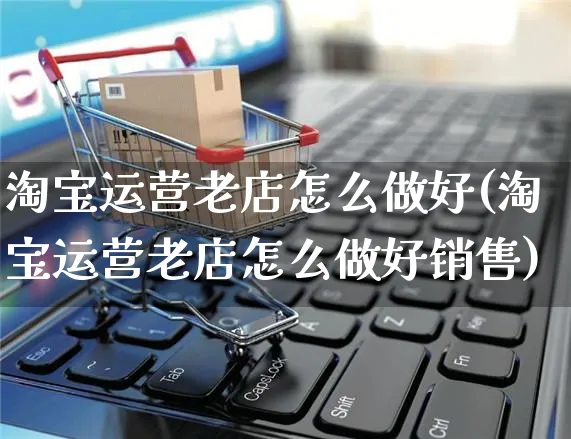 淘宝运营老店怎么做好(淘宝运营老店怎么做好销售)_https://www.czttao.com_淘宝电商_第1张