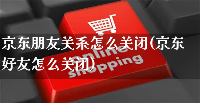 京东朋友关系怎么关闭(京东好友怎么关闭)_https://www.czttao.com_京东电商_第1张