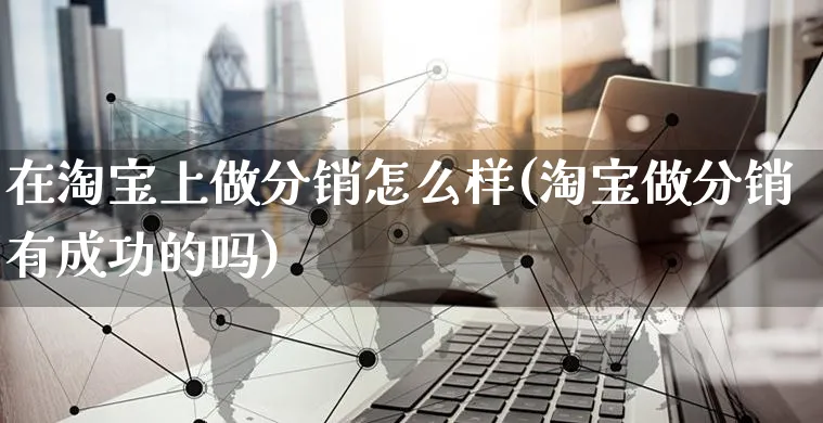 在淘宝上做分销怎么样(淘宝做分销有成功的吗)_https://www.czttao.com_抖音小店_第1张