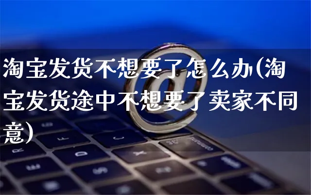 淘宝发货不想要了怎么办(淘宝发货途中不想要了卖家不同意)_https://www.czttao.com_视频/直播带货_第1张