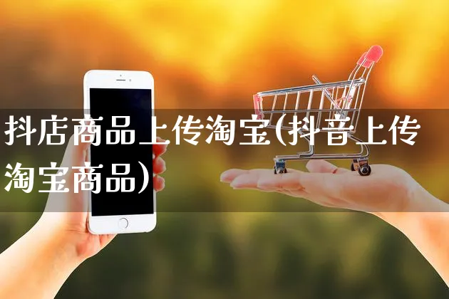 抖店商品上传淘宝(抖音上传淘宝商品)_https://www.czttao.com_抖音小店_第1张