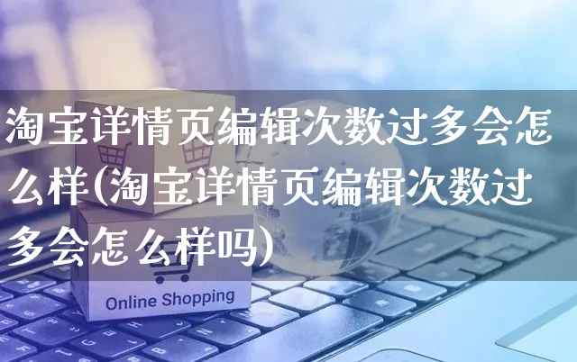 淘宝详情页编辑次数过多会怎么样(淘宝详情页编辑次数过多会怎么样吗)_https://www.czttao.com_闲鱼电商_第1张