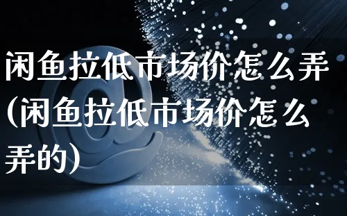 闲鱼拉低市场价怎么弄(闲鱼拉低市场价怎么弄的)_https://www.czttao.com_闲鱼电商_第1张