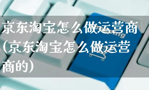 京东淘宝怎么做运营商(京东淘宝怎么做运营商的)_https://www.czttao.com_视频/直播带货_第1张