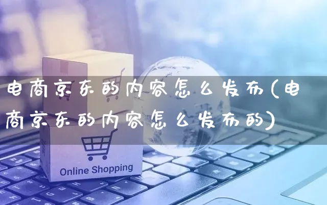 电商京东的内容怎么发布(电商京东的内容怎么发布的)_https://www.czttao.com_京东电商_第1张