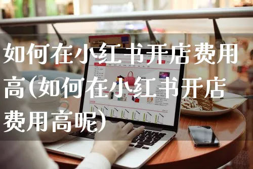 如何在小红书开店费用高(如何在小红书开店费用高呢)_https://www.czttao.com_小红书_第1张