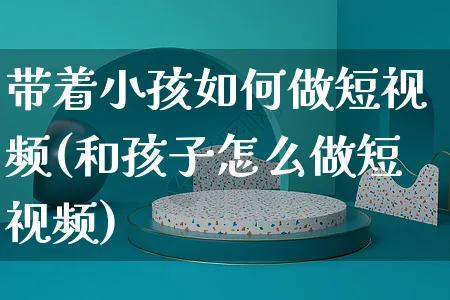 带着小孩如何做短视频(和孩子怎么做短视频)_https://www.czttao.com_视频/直播带货_第1张