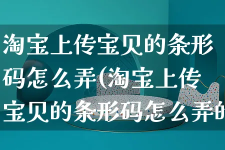 淘宝上传宝贝的条形码怎么弄(淘宝上传宝贝的条形码怎么弄的)_https://www.czttao.com_抖音小店_第1张