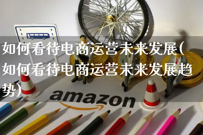 如何看待电商运营未来发展(如何看待电商运营未来发展趋势)_https://www.czttao.com_电商运营_第1张