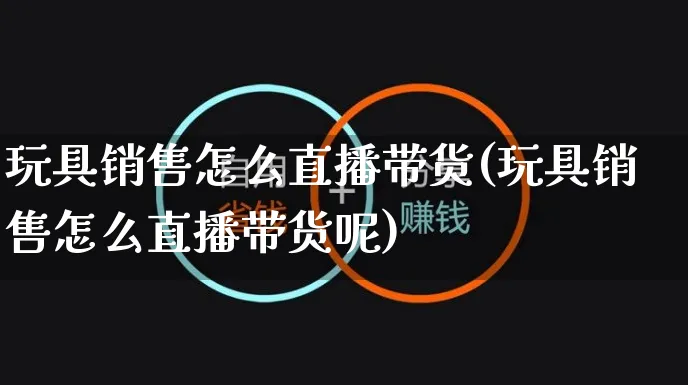 玩具销售怎么直播带货(玩具销售怎么直播带货呢)_https://www.czttao.com_视频/直播带货_第1张