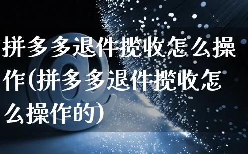 拼多多退件揽收怎么操作(拼多多退件揽收怎么操作的)_https://www.czttao.com_抖音小店_第1张