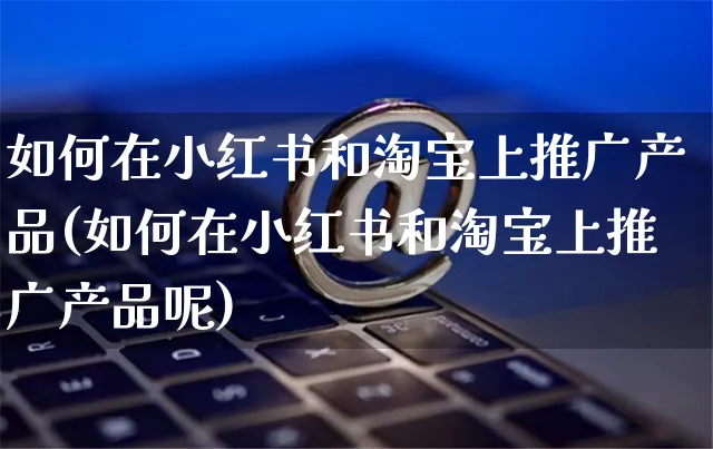 如何在小红书和淘宝上推广产品(如何在小红书和淘宝上推广产品呢)_https://www.czttao.com_视频/直播带货_第1张