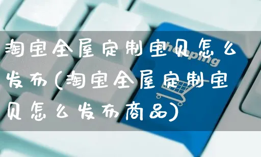 淘宝全屋定制宝贝怎么发布(淘宝全屋定制宝贝怎么发布商品)_https://www.czttao.com_亚马逊电商_第1张