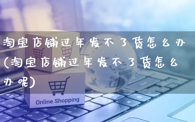 淘宝店铺过年发不了货怎么办(淘宝店铺过年发不了货怎么办呢)_https://www.czttao.com_视频/直播带货_第1张